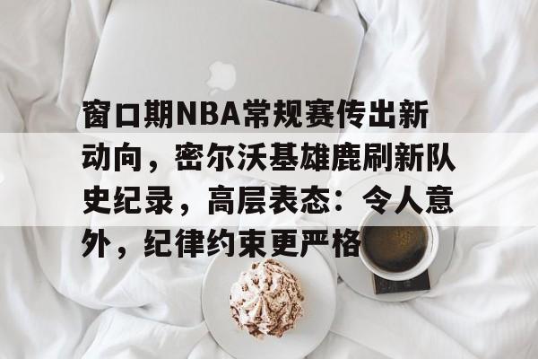 包含窗口期NBA常规赛传出新动向，密尔沃基雄鹿刷新队史纪录，高层表态：令人意外，纪律约束更严格的词条-九游PC版