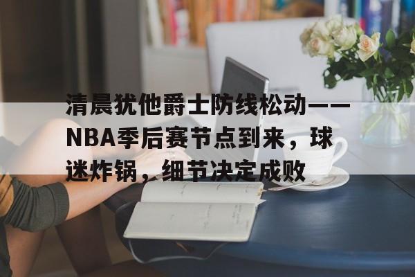 包含清晨犹他爵士防线松动——NBA季后赛节点到来，球迷炸锅，细节决定成败的词条-游电脑版