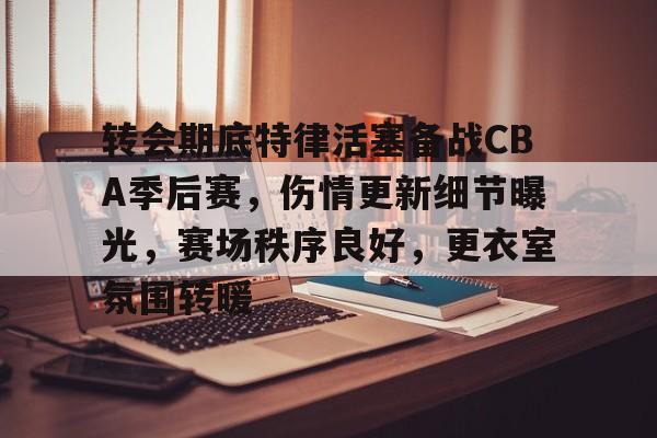 转会期底特律活塞备战CBA季后赛，伤情更新细节曝光，赛场秩序良好，更衣室氛围转暖的简单介绍
